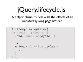 jQuery.lifecycle.js
A helper plugin to deal with the effects of an
       unnaturally long page lifespan

$.lifecycle.register(
‘a_cycle’, [‘foo’], {
  load: function(cycle) {
     ...
  },
  unload: function(cycle) {
     ...
  }
});
 
