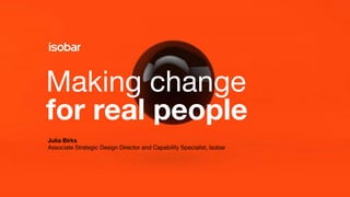 Making change
for real people
Julia Birks
Associate Strategic Design Director and Capability Specialist, Isobar
 