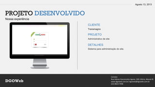 Agosto 13, 2013
Contato
Rua Sidney Vasconcelos Aguiar, 920, Glória, Macaé-RJ
www.dgoweb.com.br/ dgoweb@dgoweb.com.br
(22) 8823-7998
DGOWeb
PROJETO DESENVOLVIDO
Nossa experiência
CLIENTE
PROJETO
DETALHES
Transmagno
Administrativo de site
Sistema para administração do site.
 