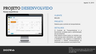 Agosto 13, 2013
Contato
Rua Sidney Vasconcelos Aguiar, 920, Glória, Macaé-RJ
www.dgoweb.com.br/ dgoweb@dgoweb.com.br
(22) 8823-7998
DGOWeb
PROJETO DESENVOLVIDO
Nossa experiência
CLIENTE
PROJETO
DETALHES
MCLOG
Sistema para controle de transportadoras
O Controle de Transportadoras é a
ferramenta completa para a administração
de sua empresa.
Este sistema possui todos os módulos que
você precisa para administrar com rapidez
e facilidade o seu negócio e é destinado à
pequenas e médias transportadoras ou
empresas que possuem sua própria frota.
 