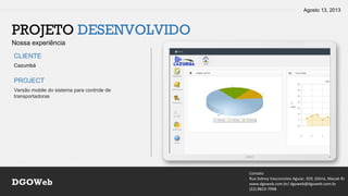 Agosto 13, 2013
Contato
Rua Sidney Vasconcelos Aguiar, 920, Glória, Macaé-RJ
www.dgoweb.com.br/ dgoweb@dgoweb.com.br
(22) 8823-7998
DGOWeb
PROJETO DESENVOLVIDO
Nossa experiência
CLIENTE
PROJECT
Cazumbá
Versão mobile do sistema para controle de
transportadoras
 