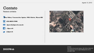 Agosto 13, 2013
Contato
Rua Sidney Vasconcelos Aguiar, 920, Glória, Macaé-RJ
www.dgoweb.com.br/ dgoweb@dgoweb.com.br
(22) 8823-7998
DGOWeb
Contato
Nossos contatos
Rua Sidney Vasconcelos Aguiar, 930, Glória, Macaé-RJ
(22) 8823-7998
dgoweb@dgoweb.com.br
/dgo.web
@dgoweb
 