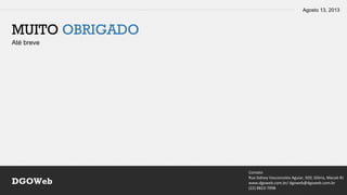 Agosto 13, 2013
Contato
Rua Sidney Vasconcelos Aguiar, 920, Glória, Macaé-RJ
www.dgoweb.com.br/ dgoweb@dgoweb.com.br
(22) 8823-7998
DGOWeb
MUITO OBRIGADO
Até breve
 