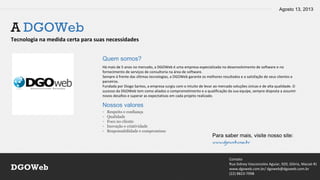 Agosto 13, 2013
Contato
Rua Sidney Vasconcelos Aguiar, 920, Glória, Macaé-RJ
www.dgoweb.com.br/ dgoweb@dgoweb.com.br
(22) 8823-7998
DGOWeb
A DGOWeb
Tecnologia na medida certa para suas necessidades
Quem somos?
Há mais de 5 anos no mercado, a DGOWeb é uma empresa especializada no desenvolvimento de software e no
fornecimento de serviços de consultoria na área de software.
Sempre à frente das últimas tecnologias, a DGOWeb garante os melhores resultados e a satisfação de seus clientes e
parceiros.
Fundada por Diogo Santos, a empresa surgiu com o intuito de levar ao mercado soluções únicas e de alta qualidade. O
sucesso da DGOWeb tem como aliados o comprometimento e a qualificação da sua equipe, sempre disposta a assumir
novos desafios e superar as expectativas em cada projeto realizado.
Nossos valores
- Respeito e confiança
- Qualidade
- Foco no cliente
- Inovação e criatividade
- Responsabilidade e compromisso
Para saber mais, visite nosso site:
www.dgoweb.com.br
 