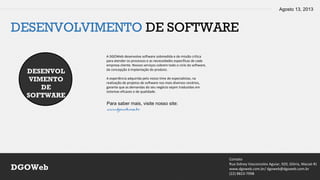 Agosto 13, 2013
Contato
Rua Sidney Vasconcelos Aguiar, 920, Glória, Macaé-RJ
www.dgoweb.com.br/ dgoweb@dgoweb.com.br
(22) 8823-7998
DGOWeb
DESENVOLVIMENTO DE SOFTWARE
DESENVOL
VIMENTO
DE
SOFTWARE
A DGOWeb desenvolve software sobmedida e de missão crítica
para atender os processos e as necessidades específicas de cada
empresa cliente. Nossos serviços cobrem todo o ciclo do software,
da concepção à implantação do produto.
A experiência adquirida pelo nosso time de especialistas, na
realização de projetos de software nos mais diversos cenários,
garante que as demandas do seu negócio sejam traduzidas em
sistemas eficazes e de qualidade.
Para saber mais, visite nosso site:
www.dgoweb.com.br
 