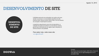 Agosto 13, 2013
Contato
Rua Sidney Vasconcelos Aguiar, 920, Glória, Macaé-RJ
www.dgoweb.com.br/ dgoweb@dgoweb.com.br
(22) 8823-7998
DGOWeb
DESENVOLVIMENTO DE SITE
DESENVOL
VIMENTO
DE SITE
A DGOWeb desenvolve site sobmedida e de missão crítica para
atender os processos e as necessidades específicas de cada
empresa cliente. Nossos serviços cobrem todo o ciclo do software,
da concepção à implantação do produto.
A experiência adquirida pelo nosso time de especialistas, na
realização de projetos de software nos mais diversos cenários,
garante que as demandas do seu negócio sejam traduzidas em
sistemas eficazes e de qualidade.
Para saber mais, visite nosso site:
www.dgoweb.com.br
 