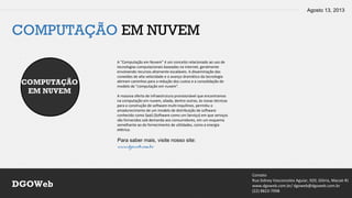 Agosto 13, 2013
Contato
Rua Sidney Vasconcelos Aguiar, 920, Glória, Macaé-RJ
www.dgoweb.com.br/ dgoweb@dgoweb.com.br
(22) 8823-7998
DGOWeb
COMPUTAÇÃO EM NUVEM
COMPUTAÇÃO
EM NUVEM
A "Computação em Nuvem" é um conceito relacionado ao uso de
tecnologias computacionais baseadas na internet, geralmente
envolvendo recursos altamente escaláveis. A disseminação das
conexões de alta velocidade e o avanço dramático da tecnologia
abriram caminhos para a redução dos custos e a consolidação do
modelo de "computação em nuvem".
A massiva oferta de infraestrutura provisionável que encontramos
na computação em nuvem, aliada, dentre outras, às novas técnicas
para a construção de software multi-inquilinos, permitiu o
amadurecimento de um modelo de distribuição de software
conhecido como SaaS (Software como um Serviço) em que serviços
são fornecidos sob demanda aos consumidores, em um esquema
semelhante ao do fornecimento de utilidades, como a energia
elétrica.
Para saber mais, visite nosso site:
www.dgoweb.com.br
 