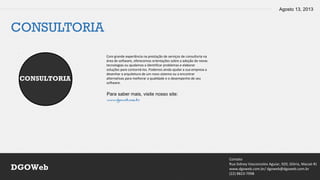 Agosto 13, 2013
Contato
Rua Sidney Vasconcelos Aguiar, 920, Glória, Macaé-RJ
www.dgoweb.com.br/ dgoweb@dgoweb.com.br
(22) 8823-7998
DGOWeb
CONSULTORIA
CONSULTORIA
Com grande experiência na prestação de serviços de consultoria na
área de software, oferecemos orientações sobre a adoção de novas
tecnologias ou ajudamos a identificar problemas e elaborar
soluções para contorná-los. Podemos ainda ajudar a sua empresa a
desenhar a arquitetura de um novo sistema ou a encontrar
alternativas para melhorar a qualidade e o desempenho de seu
software.
Para saber mais, visite nosso site:
www.dgoweb.com.br
 