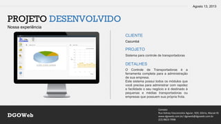 Agosto 13, 2013
Contato
Rua Sidney Vasconcelos Aguiar, 920, Glória, Macaé-RJ
www.dgoweb.com.br/ dgoweb@dgoweb.com.br
(22) 8823-7998
DGOWeb
PROJETO DESENVOLVIDO
Nossa experiência
CLIENTE
PROJETO
DETALHES
Cazumbá
Sistema para controle de transportadoras
O Controle de Transportadoras é a
ferramenta completa para a administração
de sua empresa.
Este sistema possui todos os módulos que
você precisa para administrar com rapidez
e facilidade o seu negócio e é destinado à
pequenas e médias transportadoras ou
empresas que possuem sua própria frota.
 