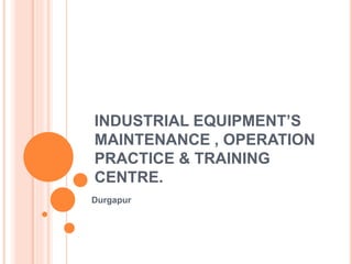 INDUSTRIAL EQUIPMENT’S
MAINTENANCE , OPERATION
PRACTICE & TRAINING
CENTRE.
Durgapur
 