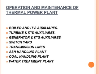 OPERATION AND MAINTENANCE OF
THERMAL POWER PLANT
 BOILER AND IT’S AUXILIARES.
 TURBINE & IT’S AUXILIARES.
 GENERATOR & ...