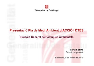 Presentació Pla de Medi Ambient d’ACCIÓ i DTES
Direcció General de Polítiques Ambientals
Barcelona, 5 de febrer de 2015
Marta Subirà
Directora general
 