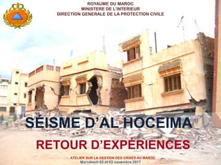 ROYAUME DU MAROC
MINISTERE DE L’INTERIEUR
DIRECTION GENERALE DE LA PROTECTION CIVILE
SÉISME D’AL HOCEIMA
RETOUR D’EXPÉRIENCES
ATELIER SUR LA GESTION DES CRISES AU MAROC
Marrakech 02 et 03 novembre 2017
 