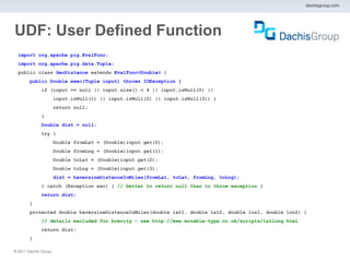 dachisgroup.com




UDF: User Defined Function
  import org.apache.pig.EvalFunc;
  import org.apache.pig.data.Tuple;
  public class GeoDistance extends EvalFunc<Double> {
        public Double exec(Tuple input) throws IOException {
              if (input == null || input.size() < 4 || input.isNull(0) ||
                       input.isNull(1) || input.isNull(2) || input.isNull(3)) {
                       return null;
              }
              Double dist = null;
              try {
                       Double fromLat = (Double)input.get(0);
                       Double fromLng = (Double)input.get(1);
                       Double toLat = (Double)input.get(2);
                       Double toLng = (Double)input.get(3);
                       dist = haversineDistanceInMiles(fromLat, toLat, fromLng, toLng);
              } catch (Exception exc) { // better to return null than to throw exception }
              return dist;
        }
        protected double haversineDistanceInMiles(double lat1, double lat2, double lon1, double lon2) {
              // details excluded for brevity – see http://www.movable-type.co.uk/scripts/latlong.html
              return dist;
        }

® 2011 Dachis Group.
 