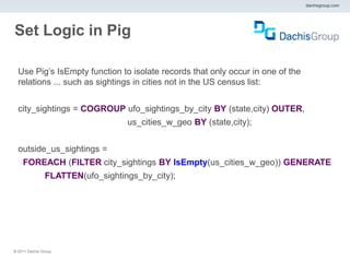 dachisgroup.com




Set Logic in Pig

  Use Pig’s IsEmpty function to isolate records that only occur in one of the
  relations ... such as sightings in cities not in the US census list:


  city_sightings = COGROUP ufo_sightings_by_city BY (state,city) OUTER,
                                   us_cities_w_geo BY (state,city);


  outside_us_sightings =
    FOREACH (FILTER city_sightings BY IsEmpty(us_cities_w_geo)) GENERATE
                FLATTEN(ufo_sightings_by_city);




® 2011 Dachis Group.
 