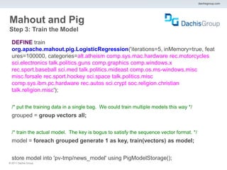 dachisgroup.com




Mahout and Pig
Step 3: Train the Model

  DEFINE train
  org.apache.mahout.pig.LogisticRegression('iterations=5, inMemory=true, feat
  ures=100000, categories=alt.atheism comp.sys.mac.hardware rec.motorcycles
  sci.electronics talk.politics.guns comp.graphics comp.windows.x
  rec.sport.baseball sci.med talk.politics.mideast comp.os.ms-windows.misc
  misc.forsale rec.sport.hockey sci.space talk.politics.misc
  comp.sys.ibm.pc.hardware rec.autos sci.crypt soc.religion.christian
  talk.religion.misc');

  /* put the training data in a single bag. We could train multiple models this way */
  grouped = group vectors all;

  /* train the actual model. The key is bogus to satisfy the sequence vector format. */
  model = foreach grouped generate 1 as key, train(vectors) as model;


  store model into 'pv-tmp/news_model' using PigModelStorage();
® 2011 Dachis Group.
 