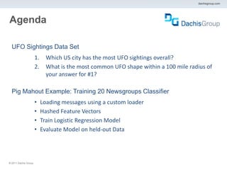 dachisgroup.com




Agenda

  UFO Sightings Data Set
                       1.     Which US city has the most UFO sightings overall?
                       2.     What is the most common UFO shape within a 100 mile radius of
                              your answer for #1?

  Pig Mahout Example: Training 20 Newsgroups Classifier
                       •    Loading messages using a custom loader
                       •    Hashed Feature Vectors
                       •    Train Logistic Regression Model
                       •    Evaluate Model on held-out Data




® 2011 Dachis Group.
 