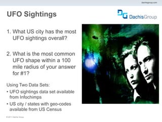 dachisgroup.com




UFO Sightings

1. What US city has the most
   UFO sightings overall?

2. What is the most common
   UFO shape within a 100
   mile radius of your answer
   for #1?

Using Two Data Sets:
• UFO sightings data set available
  from Infochimps
• US city / states with geo-codes
  available from US Census
® 2011 Dachis Group.
 