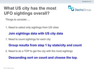dachisgroup.com




What US city has the most
UFO sightings overall?
   Things to consider ...

   1. Need to select only sightings from US cities

         Join sightings data with US city data
   1. Need to count sightings for each city

         Group results from step 1 by state/city and count
   2. Need to do a TOP to get the city with the most sightings

         Descending sort on count and choose the top.


® 2011 Dachis Group.
 
