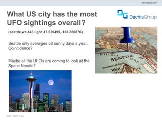dachisgroup.com




What US city has the most
UFO sightings overall?
  (seattle,wa,446,light,47.620499,-122.350876)


  Seattle only averages 58 sunny days a year.
  Coincidence?


  Maybe all the UFOs are coming to look at the
  Space Needle?




® 2011 Dachis Group.
 