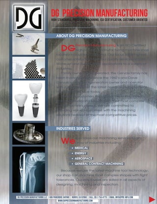 DG Precision Manufacturing
                                  !"#$% &'()*(+*,-% .+/0","1)% 2(0$")")#-% 3&4% 5/+'"6"0('"1)-% 57,'18/+% 4+"/)'/*




                                       !"#$%&'(&)*+,-.-#/&0!/$1!,%$*-/(


                                            '(!
                                                   "#$%&'&()!*+),-+%.,#&)/!&'!+)!012!3$#.&-&$4!
                                                   5&/5!6#$%&'&()!7+),-+%.,#&)/!7+%5&)$!'5(6!
                                       8(%+.$4!&)!1(,.5$#)!3+8&-(#)&+9!2,#!-(%,'!&'!.5$!5&/5$'.!
                                       %,'.(7$#!'+.&'-+%.&()!-#(7!(,#!:,+8&.;!'$#<&%$'!(-!=>*?!
                                       @+.$#A$.!+)4!1B&''!C,#)&)/!+668&%+.&()'!.(!+!<+#&$.;!(-!
                                       &)4,'.#&$'9
                                          D+7&8;!(B)$4!+)4!(6$#+.$4?!.5$!E$#<+&'!-+7&8;!5+'!
                                       F$$)!&)<(8<$4!&)!=>*!'&)%$!.5$!GHIJK'!+)4!>+<$!
                                       E$#<+&'!&'!+!'$%()4!/$)$#+.&()!(B)$#!+)4!(6$#+.(#!
                                       B&.5!+!L$$)!'$)'$!(-!.5$!8+.$'.!)$$4'!+)4!+668&%+.&()'!
                                       7+),-+%.,#$#'!-+%$!.(4+;9
                                          @$!'$#<$!%,'.(7$#'!.5#(,/5(,.!.5$!$).&#$!M)&.$4!
                                       1.+.$'?!3+)+4+!+)4!*$N&%(!B&.5!.5$&#!7('.!%(768$N!
                                       7$.+8!7+%5&)&)/!)$$4'9!@$!+#$!%(77&..$4!.(!
                                       6#(<&4&)/!<+8,$4!%,'.(7$#'!B&.5!.5$!7+%5&)&)/!
                                       '(8,.&()'!)$$4$4!+.!.5$!7('.!%(76$.&.&<$!6#&%$'9



                                       -/'$.%*-+.&.+*2+'


                                            34!
                                                           '6$%&+8&O$!(,#!7+%5&)&)/!'$#<&%$'!.(!+)!
                                                           +##+;!(-!&)4,'.#&$'!&)%8,4&)/P
                                                          0+'-,!5
                                                          +/+*(6
                                                          !+*#.)!,+
                                                          (+/+*!5&,#/%*!,%&0!,7-/-/(

                                          Q$%+,'$!B$!,'$!.5$!8+.$'.!7+%5&)$!.((8!.$%5)(8(/;?!
                                       (,#!'5(6!%+)!7+%5&)$!7('.!%(768$N!'5+6$'!B&.5!.&/5.!
                                       .(8$#+)%$'9!2,#!$768(;$$'!+#$!'L&88$4!&)!+88!+'6$%.'!(-!
                                       4$'&/)&)/?!7+%5&)&)/!+)4!&)'6$%.&()9



DG Precision Manufacturing LLC | 686 Parkridge Avenue | Norco, CA 92860 | call: 951-734-4775 | email: info@pre-mfg.com
                                         www.dgprecisionmanufacturing.com
 