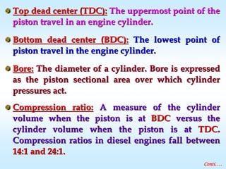 Top dead center (TDC):Top dead center (TDC): The uppermost point of theThe uppermost point of the
piston travel in an engine cylinder.piston travel in an engine cylinder.
Bottom dead center (BDC):Bottom dead center (BDC): The lowest point ofThe lowest point of
piston travel in the engine cylinder.piston travel in the engine cylinder.
Bore:Bore: The diameter of a cylinder. Bore is expressedThe diameter of a cylinder. Bore is expressed
as the piston sectional area over which cylinderas the piston sectional area over which cylinder
pressures act.pressures act.
Compression ratio:Compression ratio: A measure of the cylinderA measure of the cylinder
volume when the piston is atvolume when the piston is at BDCBDC versus theversus the
cylinder volume when the piston is atcylinder volume when the piston is at TDCTDC..
Compression ratios in diesel engines fall betweenCompression ratios in diesel engines fall between
14:1 and 24:1.14:1 and 24:1.
Conti….
 
