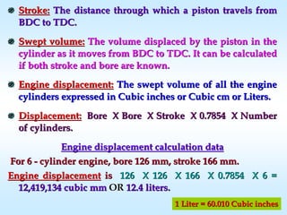 Stroke:Stroke: The distance through which a piston travels fromThe distance through which a piston travels from
BDC to TDC.BDC to TDC.
Swept volume:Swept volume: The volume displaced by the piston in theThe volume displaced by the piston in the
cylinder as it moves from BDC to TDC. It can be calculatedcylinder as it moves from BDC to TDC. It can be calculated
if both stroke and bore are known.if both stroke and bore are known.
Engine displacement:Engine displacement: The swept volumeThe swept volume of all the engineof all the engine
cylinders expressed in Cubic inches or Cubic cm or Liters.cylinders expressed in Cubic inches or Cubic cm or Liters.
Displacement:Displacement: Bore X Bore X Stroke X 0.7854 X NumberBore X Bore X Stroke X 0.7854 X Number
of cylinders.of cylinders.
Engine displacement calculation dataEngine displacement calculation data
For 6For 6 -- cylinder engine, bore 126 mm, stroke 166 mm.cylinder engine, bore 126 mm, stroke 166 mm.
Engine displacementEngine displacement isis 126 X 126 X 166 X 0.7854 X 6 =126 X 126 X 166 X 0.7854 X 6 =
12,419,134 cubic mm12,419,134 cubic mm OROR 12.4 liters.12.4 liters.
1 Liter = 60.010 Cubic inches1 Liter = 60.010 Cubic inches
 