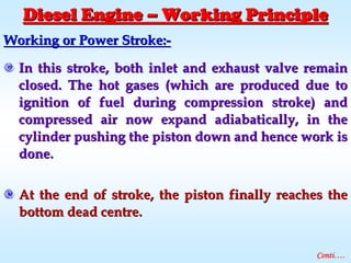 Working or Power Stroke:Working or Power Stroke:--
In this stroke, both inlet and exhaust valve remainIn this stroke, both inlet and exhaust valve remain
closed. The hot gases (which are produced due toclosed. The hot gases (which are produced due to
ignition of fuel during compression stroke) andignition of fuel during compression stroke) and
compressed air now expand adiabatically, in thecompressed air now expand adiabatically, in the
cylinder pushing the piston down and hence work iscylinder pushing the piston down and hence work is
done.done.
At the end of stroke, the piston finally reaches theAt the end of stroke, the piston finally reaches the
bottom dead centre.bottom dead centre.
Conti….
Diesel EngineDiesel Engine –– Working PrincipleWorking Principle
 
