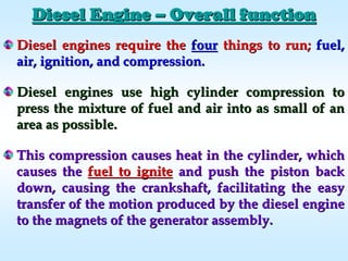Diesel engines require theDiesel engines require the fourfour things to run;things to run; fuel,fuel,
air, ignition, and compression.air, ignition, and compression.
Diesel engines use high cylinder compression toDiesel engines use high cylinder compression to
press the mixture of fuel and air into as small of anpress the mixture of fuel and air into as small of an
area as possible.area as possible.
This compression causes heat in the cylinder, whichThis compression causes heat in the cylinder, which
causes thecauses the fuel to ignitefuel to ignite and push the piston backand push the piston back
down, causing the crankshaft, facilitating the easydown, causing the crankshaft, facilitating the easy
transfer of the motion produced by the diesel enginetransfer of the motion produced by the diesel engine
to the magnets of the generator assembly.to the magnets of the generator assembly.
Diesel EngineDiesel Engine –– Overall functionOverall function
 
