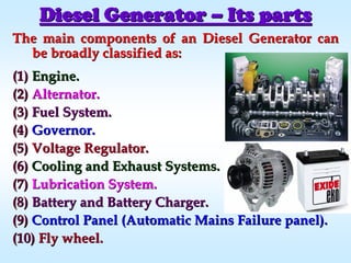 The main components of an Diesel Generator canThe main components of an Diesel Generator can
be broadly classified as:be broadly classified as:
(1)(1) Engine.Engine.
(2)(2) Alternator.Alternator.
(3)(3) Fuel System.Fuel System.
(4)(4) Governor.Governor.
(5)(5) Voltage Regulator.Voltage Regulator.
(6)(6) Cooling and Exhaust Systems.Cooling and Exhaust Systems.
(7)(7) Lubrication System.Lubrication System.
(8)(8) Battery and Battery Charger.Battery and Battery Charger.
(9)(9) Control Panel (Automatic Mains Failure panel).Control Panel (Automatic Mains Failure panel).
(10)(10) Fly wheel.Fly wheel.
Diesel GeneratorDiesel Generator –– Its partsIts parts
 