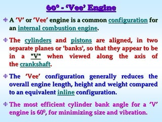 606000
-- ‘‘VeeVee’’ EngineEngine
AA ’’VV’’ oror ’’VeeVee’’ engineengine is a commonis a common configurationconfiguration forfor
anan internal combustion engineinternal combustion engine..
TheThe cylinderscylinders andand pistonspistons are aligned, in twoare aligned, in two
separate planes or 'banks', so that they appear to beseparate planes or 'banks', so that they appear to be
in ain a "V""V" when viewed along the axis ofwhen viewed along the axis of
thethe crankshaftcrankshaft..
TheThe ‘‘VeeVee’’ configuration generally reduces theconfiguration generally reduces the
overall engine length, height and weight comparedoverall engine length, height and weight compared
to an equivalentto an equivalent inlineinline configuration.configuration.
The most efficient cylinder bank angle for aThe most efficient cylinder bank angle for a ‘‘VV’’
engine is 60engine is 6000, for minimizing size and vibration., for minimizing size and vibration.
 