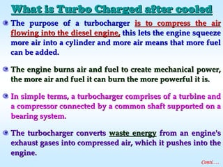 What is Turbo Charged after cooledWhat is Turbo Charged after cooled
The purpose of a turbochargerThe purpose of a turbocharger is to compress the airis to compress the air
flowing into the diesel engine,flowing into the diesel engine, this lets the engine squeezethis lets the engine squeeze
more air into a cylinder and more air means that more fuelmore air into a cylinder and more air means that more fuel
can be added.can be added.
The engine burns air and fuel to create mechanical power,The engine burns air and fuel to create mechanical power,
the more air and fuel it can burn the more powerful it is.the more air and fuel it can burn the more powerful it is.
In simple terms, a turbocharger comprises of a turbine andIn simple terms, a turbocharger comprises of a turbine and
a compressor connected by a common shaft supported on aa compressor connected by a common shaft supported on a
bearing system.bearing system.
The turbocharger convertsThe turbocharger converts waste energywaste energy from an engine'sfrom an engine's
exhaust gases into compressed air, which it pushes into theexhaust gases into compressed air, which it pushes into the
engine.engine.
Conti….
 