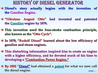 Diesel's story actually begins with the invention ofDiesel's story actually begins with the invention of
thethe Gasoline EngineGasoline Engine..
““NikolausNikolaus August OttoAugust Otto”” had invented and patentedhad invented and patented
thethe GGasolineasoline engine by 1876.engine by 1876.
This invention used the fourThis invention used the four--stroke combustion principle,stroke combustion principle,
also known as thealso known as the "Otto Cycle"Otto Cycle““..
In 1878,In 1878, ““Rudolf DieselRudolf Diesel”” learned about the low efficiency oflearned about the low efficiency of
gasoline and steam engines.gasoline and steam engines.
This disturbing information inspired him to create an engineThis disturbing information inspired him to create an engine
with awith a higher efficiency, and he devoted much of his time tohigher efficiency, and he devoted much of his time to
developing adeveloping a "Combustion Power Engine."Combustion Power Engine.““
By 1892By 1892 ““DieselDiesel”” had obtained ahad obtained a patentpatent for what we now callfor what we now call
the diesel engine.the diesel engine. Conti….
 
