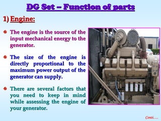 1)1) Engine:Engine:
The engine is the source of theThe engine is the source of the
input mechanical energy to theinput mechanical energy to the
generator.generator.
The size of the engine isThe size of the engine is
directly proportional to thedirectly proportional to the
maximum power output of themaximum power output of the
generator can supply.generator can supply.
There are several factors thatThere are several factors that
you need to keep in mindyou need to keep in mind
while assessing the engine ofwhile assessing the engine of
your generator.your generator.
DG SetDG Set –– Function of partsFunction of parts
Conti….
 