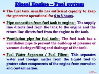 The fuel tank usually has sufficient capacity to keepThe fuel tank usually has sufficient capacity to keep
the generator operational forthe generator operational for 6 to 8 hours6 to 8 hours..
Pipe connection from fuel tank to engine:Pipe connection from fuel tank to engine:–– The supplyThe supply
line directs fuel from the tank to the engine and theline directs fuel from the tank to the engine and the
return line directs fuel from the engine to the tank.return line directs fuel from the engine to the tank.
Ventilation pipe for fuel tank:Ventilation pipe for fuel tank:–– The fuel tank has aThe fuel tank has a
ventilation pipe to prevent the buildventilation pipe to prevent the build--up of pressure orup of pressure or
vacuum during refilling and drainage of the tank.vacuum during refilling and drainage of the tank.
Fuel Water Separator / Fuel Filter:Fuel Water Separator / Fuel Filter:–– This separatesThis separates
water and foreign matter from the liquid fuel towater and foreign matter from the liquid fuel to
protect other components of the engine from corrosionprotect other components of the engine from corrosion
and contamination.and contamination.
Diesel EngineDiesel Engine –– Fuel systemFuel system
Conti….
 