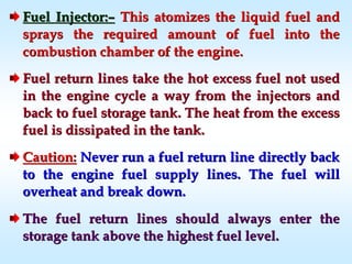 Fuel Injector:Fuel Injector:–– This atomizes the liquid fuel andThis atomizes the liquid fuel and
sprays the required amount of fuel into thesprays the required amount of fuel into the
combustion chamber of the engine.combustion chamber of the engine.
Fuel return lines take the hot excess fuel not usedFuel return lines take the hot excess fuel not used
in the engine cycle a way from the injectors andin the engine cycle a way from the injectors and
back to fuel storage tank. The heat from the excessback to fuel storage tank. The heat from the excess
fuel is dissipated in the tank.fuel is dissipated in the tank.
Caution:Caution: Never run a fuel return line directly backNever run a fuel return line directly back
to the engine fuel supply lines. The fuel willto the engine fuel supply lines. The fuel will
overheat and break down.overheat and break down.
The fuel return lines should always enter theThe fuel return lines should always enter the
storage tank above the highest fuel level.storage tank above the highest fuel level.
 