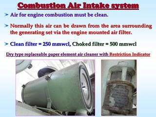 Combustion Air Intake systemCombustion Air Intake system
Air for engine combustion must be clean.Air for engine combustion must be clean.
Normally this air can be drawn from the area surroundingNormally this air can be drawn from the area surrounding
the generating set via the engine mounted air filter.the generating set via the engine mounted air filter.
Clean filter = 250Clean filter = 250 mmwclmmwcl,, Choked filter = 500Choked filter = 500 mmwclmmwcl
Dry type replaceable paper element air cleaner withDry type replaceable paper element air cleaner with Restriction IndicatorRestriction Indicator
 