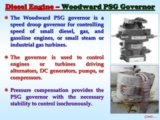 The Woodward PSG governor is aThe Woodward PSG governor is a
speed droop governor for controllingspeed droop governor for controlling
speed of small diesel, gas, andspeed of small diesel, gas, and
gasoline engines, or small steam orgasoline engines, or small steam or
industrial gas turbines.industrial gas turbines.
The governor is used to controlThe governor is used to control
engines or turbines drivingengines or turbines driving
alternators, DC generators, pumps, oralternators, DC generators, pumps, or
compressors.compressors.
Pressure compensation provides thePressure compensation provides the
PSG governor with the necessaryPSG governor with the necessary
stability to control isochronously.stability to control isochronously.
Diesel EngineDiesel Engine –– Woodward PSG GovernorWoodward PSG Governor
Conti….
 