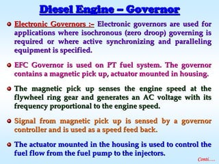 Electronic Governors :Electronic Governors :–– Electronic governors are used forElectronic governors are used for
applications where isochronous (zero droop) governing isapplications where isochronous (zero droop) governing is
required or where active synchronizing and parallelingrequired or where active synchronizing and paralleling
equipment is specified.equipment is specified.
EFC Governor is used on PT fuel system. The governorEFC Governor is used on PT fuel system. The governor
contains a magnetic pick up, actuator mounted in housing.contains a magnetic pick up, actuator mounted in housing.
The magnetic pick up senses the engine speed at theThe magnetic pick up senses the engine speed at the
flywheel ring gear and generates an AC voltage with itsflywheel ring gear and generates an AC voltage with its
frequency proportional to the engine speed.frequency proportional to the engine speed.
Signal from magnetic pick up is sensed by a governorSignal from magnetic pick up is sensed by a governor
controller and is used as a speed feed back.controller and is used as a speed feed back.
The actuator mounted in the housing is used to control theThe actuator mounted in the housing is used to control the
fuel flow from the fuel pump to the injectors.fuel flow from the fuel pump to the injectors.
Diesel EngineDiesel Engine –– GovernorGovernor
Conti….
 