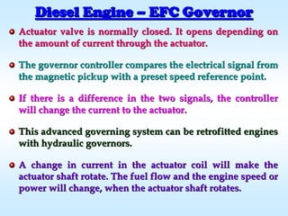 Actuator valve is normally closed. It opens depending onActuator valve is normally closed. It opens depending on
the amount of current through the actuator.the amount of current through the actuator.
The governor controller compares the electrical signal fromThe governor controller compares the electrical signal from
the magnetic pickup with a preset speed reference point.the magnetic pickup with a preset speed reference point.
If there is a difference in the two signals, the controllerIf there is a difference in the two signals, the controller
will change the current to the actuator.will change the current to the actuator.
This advanced governing system can be retrofitted enginesThis advanced governing system can be retrofitted engines
with hydraulic governors.with hydraulic governors.
A change in current in the actuator coil will make theA change in current in the actuator coil will make the
actuator shaft rotate. The fuel flow and the engine speed oractuator shaft rotate. The fuel flow and the engine speed or
power will change, when the actuator shaft rotates.power will change, when the actuator shaft rotates.
Diesel EngineDiesel Engine –– EFC GovernorEFC Governor
 