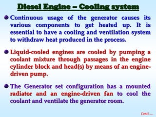 Continuous usage of the generator causes itsContinuous usage of the generator causes its
various components to get heated up. It isvarious components to get heated up. It is
essential to have a cooling and ventilation systemessential to have a cooling and ventilation system
to withdraw heat produced in the process.to withdraw heat produced in the process.
LiquidLiquid--cooled engines are cooled by pumping acooled engines are cooled by pumping a
coolant mixture through passages in the enginecoolant mixture through passages in the engine
cylinder block and head(s) by means of an enginecylinder block and head(s) by means of an engine--
driven pump.driven pump.
The Generator set configuration has a mountedThe Generator set configuration has a mounted
radiator and an engineradiator and an engine--driven fandriven fan to cool theto cool the
coolant and ventilate the generator room.coolant and ventilate the generator room.
Diesel EngineDiesel Engine –– Cooling systemCooling system
Conti….
 