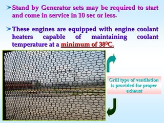 Stand by Generator sets may be required to startStand by Generator sets may be required to start
and come in service in 10 sec or lessand come in service in 10 sec or less..
These engines are equipped with engine coolantThese engines are equipped with engine coolant
heaters capable of maintaining coolantheaters capable of maintaining coolant
temperature at atemperature at a minimum of 38minimum of 3800C.C.
Grill type of ventilationGrill type of ventilation
is provided for properis provided for proper
exhaustexhaust
 