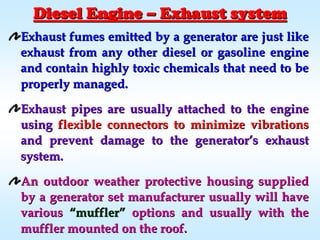 Exhaust fumes emitted by a generator are just likeExhaust fumes emitted by a generator are just like
exhaust from any other diesel or gasoline engineexhaust from any other diesel or gasoline engine
and contain highly toxic chemicals that need to beand contain highly toxic chemicals that need to be
properly managed.properly managed.
Exhaust pipes are usually attached to the engineExhaust pipes are usually attached to the engine
usingusing flexible connectors to minimize vibrationsflexible connectors to minimize vibrations
and prevent damage to the generatorand prevent damage to the generator’’s exhausts exhaust
system.system.
An outdoor weather protective housing suppliedAn outdoor weather protective housing supplied
by a generator set manufacturer usually will haveby a generator set manufacturer usually will have
variousvarious ““mufflermuffler”” options and usually with theoptions and usually with the
muffler mounted on the roof.muffler mounted on the roof.
Diesel EngineDiesel Engine –– Exhaust systemExhaust system
 
