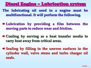 The lubricating oil used in a engine must beThe lubricating oil used in a engine must be
multifunctional. It will perform the following.multifunctional. It will perform the following.
Lubrication by providing a film between theLubrication by providing a film between the
moving parts to reduce wear and friction.moving parts to reduce wear and friction.
Cooling by serving as a heat transfer media toCooling by serving as a heat transfer media to
carry heat away from critical areas.carry heat away from critical areas.
Sealing by filling in the uneven surfaces in theSealing by filling in the uneven surfaces in the
cylinder wall, valve stems and turbo charger oilcylinder wall, valve stems and turbo charger oil
seals.seals.
Diesel EngineDiesel Engine –– Lubrication systemLubrication system
Conti….
 