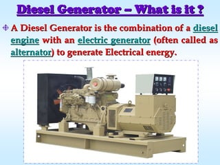 Diesel GeneratorDiesel Generator –– What is it ?What is it ?
AA Diesel GeneratorDiesel Generator is the combination of ais the combination of a dieseldiesel
engineengine with anwith an electric generatorelectric generator (often called as(often called as
alternatoralternator) to generate Electrical energy.) to generate Electrical energy.
 