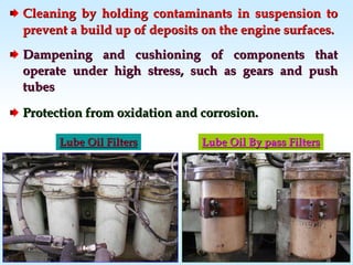 Cleaning by holding contaminants in suspension toCleaning by holding contaminants in suspension to
prevent a build up of deposits on the engine surfaces.prevent a build up of deposits on the engine surfaces.
Dampening and cushioning of components thatDampening and cushioning of components that
operate under high stress, such as gears and pushoperate under high stress, such as gears and push
tubestubes
Protection from oxidation and corrosion.Protection from oxidation and corrosion.
Lube Oil FiltersLube Oil Filters Lube Oil By pass FiltersLube Oil By pass Filters
 