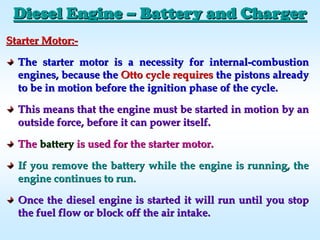Starter Motor:Starter Motor:--
The starter motor is a necessity for internalThe starter motor is a necessity for internal--combustioncombustion
engines, because theengines, because the Otto cycle requiresOtto cycle requires the pistons alreadythe pistons already
to be in motion before the ignition phase of the cycle.to be in motion before the ignition phase of the cycle.
This means that the engine must be started in motion by anThis means that the engine must be started in motion by an
outside force, before it can power itself.outside force, before it can power itself.
TheThe batterybattery is used for the starter motor.is used for the starter motor.
If you remove the battery while the engine is running, theIf you remove the battery while the engine is running, the
engine continues to run.engine continues to run.
Once the diesel engine is started it will run until you stopOnce the diesel engine is started it will run until you stop
the fuel flow or block off the air intake.the fuel flow or block off the air intake.
Diesel EngineDiesel Engine –– Battery and ChargerBattery and Charger
 