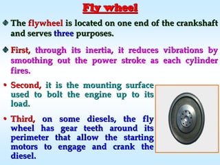 Fly wheelFly wheel
TheThe flywheelflywheel is located on one end of the crankshaftis located on one end of the crankshaft
and servesand serves threethree purposes.purposes.
First,First, through its inertia, it reduces vibrations bythrough its inertia, it reduces vibrations by
smoothing out the power stroke as each cylindersmoothing out the power stroke as each cylinder
fires.fires.
•• Second,Second, it is the mounting surfaceit is the mounting surface
used to bolt the engine up to itsused to bolt the engine up to its
load.load.
•• Third,Third, on some diesels, the flyon some diesels, the fly
wheel has gear teeth around itswheel has gear teeth around its
perimeter that allow the startingperimeter that allow the starting
motors to engage and crank themotors to engage and crank the
diesel.diesel.
 