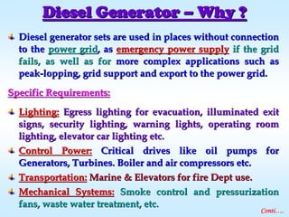 Diesel generator sets are used in places without connectionDiesel generator sets are used in places without connection
to theto the power gridpower grid, as, as emergency power supplyemergency power supply if the gridif the grid
fails, as well as forfails, as well as for more complex applications such asmore complex applications such as
peakpeak--lopping, grid support and export to the power grid.lopping, grid support and export to the power grid.
Specific Requirements:Specific Requirements:
Lighting:Lighting: Egress lighting for evacuation, illuminated exitEgress lighting for evacuation, illuminated exit
signs, security lighting, warning lights, operating roomsigns, security lighting, warning lights, operating room
lighting, elevator car lighting etc.lighting, elevator car lighting etc.
Control Power:Control Power: Critical drives like oil pumps forCritical drives like oil pumps for
Generators, Turbines. Boiler and air compressors etc.Generators, Turbines. Boiler and air compressors etc.
Transportation:Transportation: Marine & Elevators for fire Dept use.Marine & Elevators for fire Dept use.
Mechanical Systems:Mechanical Systems: Smoke control and pressurizationSmoke control and pressurization
fans, waste water treatment, etc.fans, waste water treatment, etc.
Diesel GeneratorDiesel Generator –– Why ?Why ?
Conti….
 