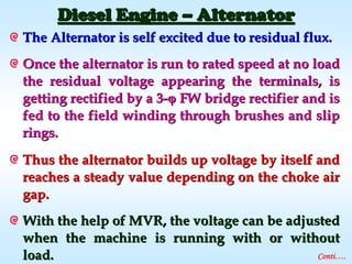 The Alternator is self excited due to residual flux.The Alternator is self excited due to residual flux.
Once the alternator is run to rated speed at no loadOnce the alternator is run to rated speed at no load
the residual voltage appearing the terminals, isthe residual voltage appearing the terminals, is
getting rectified by a 3getting rectified by a 3-- FW bridge rectifier and isFW bridge rectifier and is
fed to the field winding through brushes and slipfed to the field winding through brushes and slip
rings.rings.
Thus the alternator builds up voltage by itself andThus the alternator builds up voltage by itself and
reaches a steady value depending on the choke airreaches a steady value depending on the choke air
gap.gap.
With the help of MVR, the voltage can be adjustedWith the help of MVR, the voltage can be adjusted
when the machine is running with or withoutwhen the machine is running with or without
load.load.
Diesel EngineDiesel Engine –– AlternatorAlternator
Conti….
 